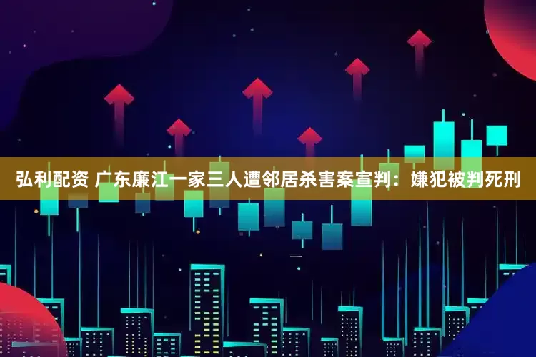 弘利配资 广东廉江一家三人遭邻居杀害案宣判：嫌犯被判死刑
