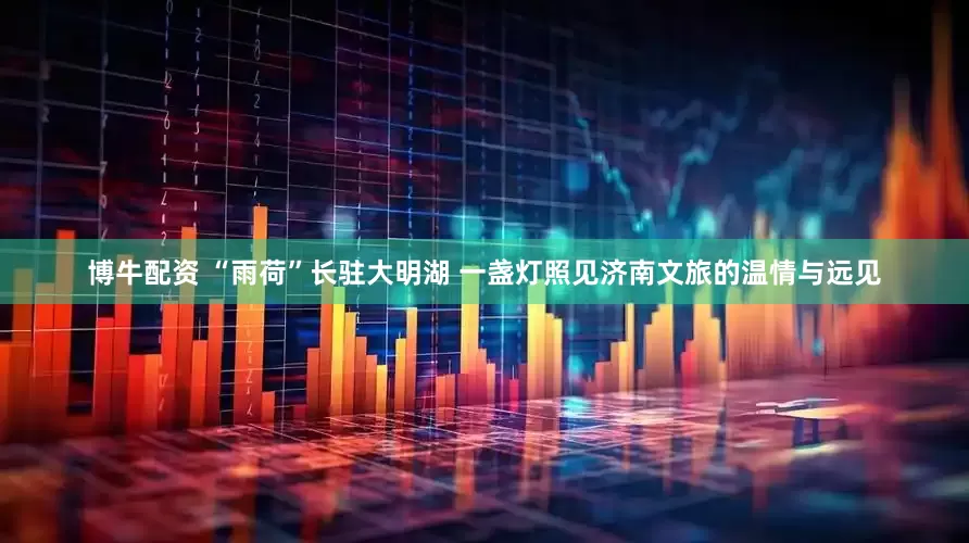 博牛配资 “雨荷”长驻大明湖 一盏灯照见济南文旅的温情与远见