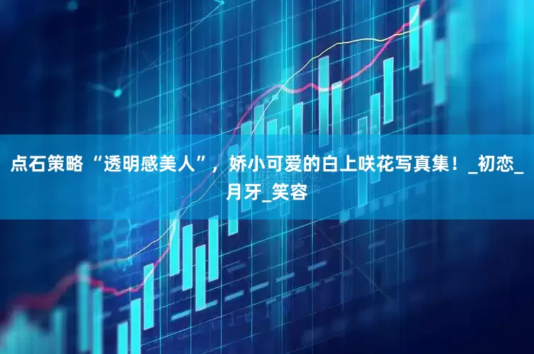 点石策略 “透明感美人”，娇小可爱的白上咲花写真集！_初恋_月牙_笑容