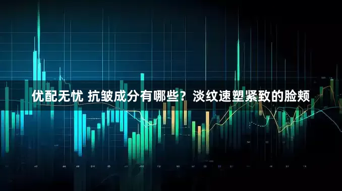 优配无忧 抗皱成分有哪些？淡纹速塑紧致的脸颊