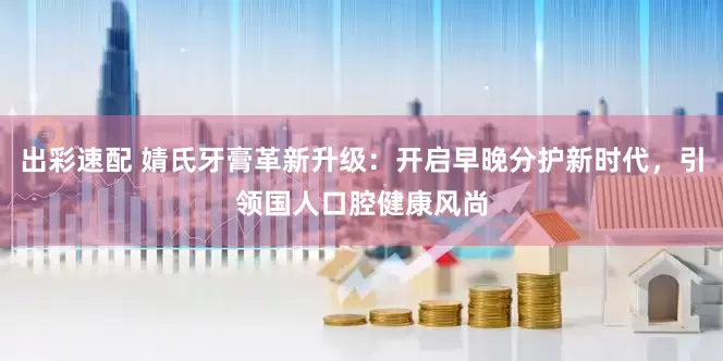 出彩速配 婧氏牙膏革新升级：开启早晚分护新时代，引领国人口腔健康风尚