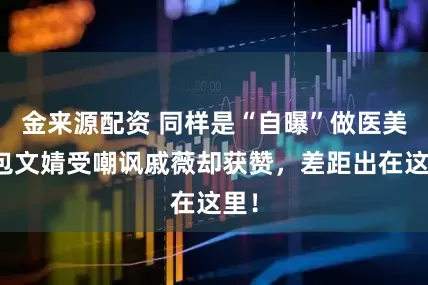 金来源配资 同样是“自曝”做医美，包文婧受嘲讽戚薇却获赞，差距出在这里！
