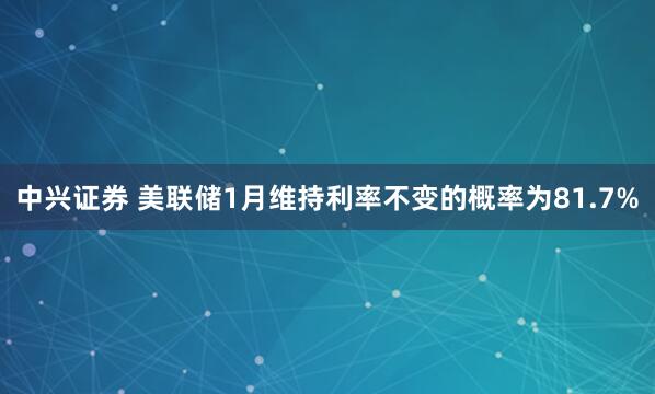 中兴证券 美联储1月维持利率不变的概率为81.7%