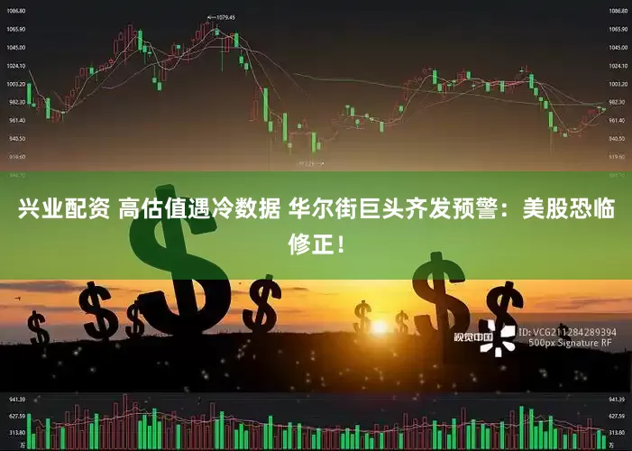 兴业配资 高估值遇冷数据 华尔街巨头齐发预警：美股恐临修正！