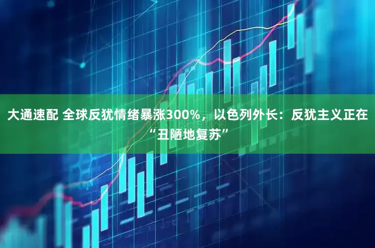 大通速配 全球反犹情绪暴涨300%，以色列外长：反犹主义正在“丑陋地复苏”