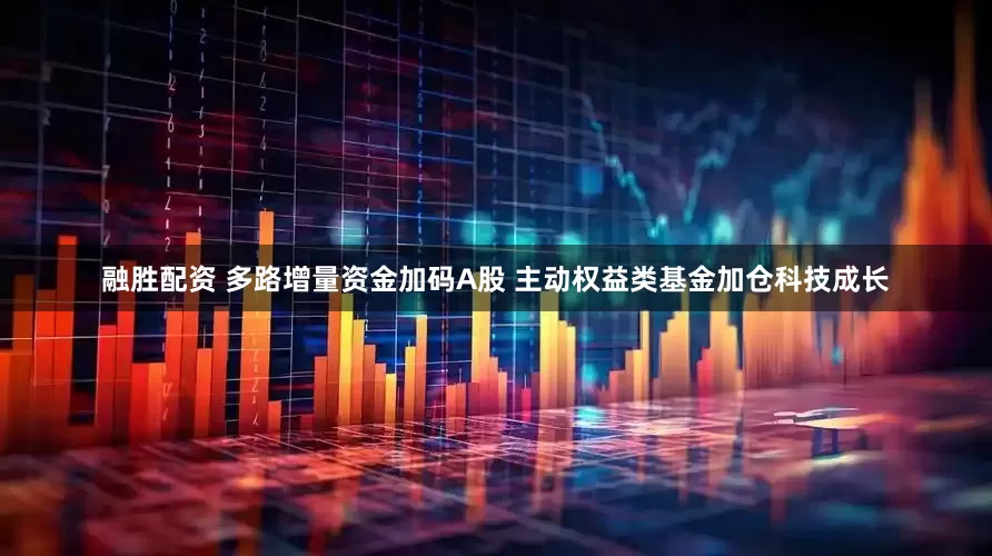 融胜配资 多路增量资金加码A股 主动权益类基金加仓科技成长