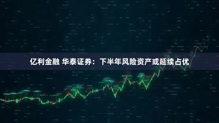 亿利金融 华泰证券：下半年风险资产或延续占优