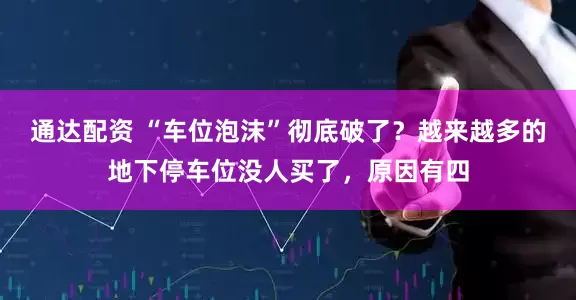 通达配资 “车位泡沫”彻底破了？越来越多的地下停车位没人买了，原因有四