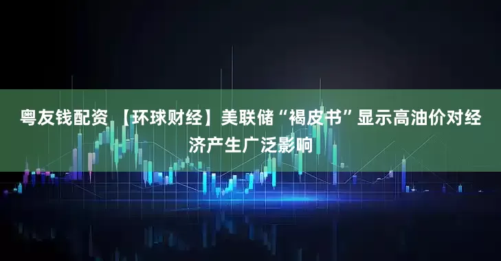 粤友钱配资 【环球财经】美联储“褐皮书”显示高油价对经济产生广泛影响